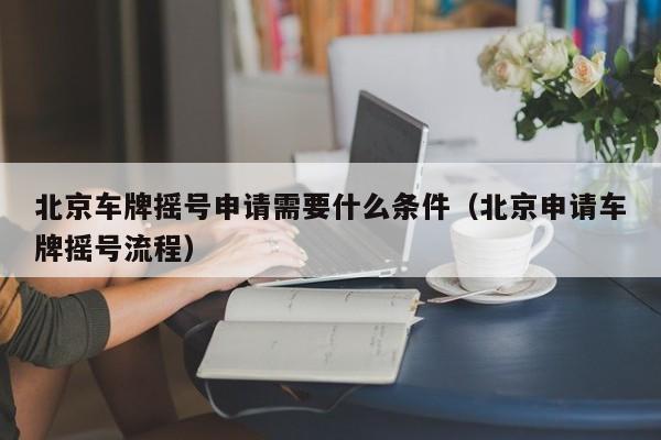 北京车牌摇号申请需要什么条件（北京申请车牌摇号流程）