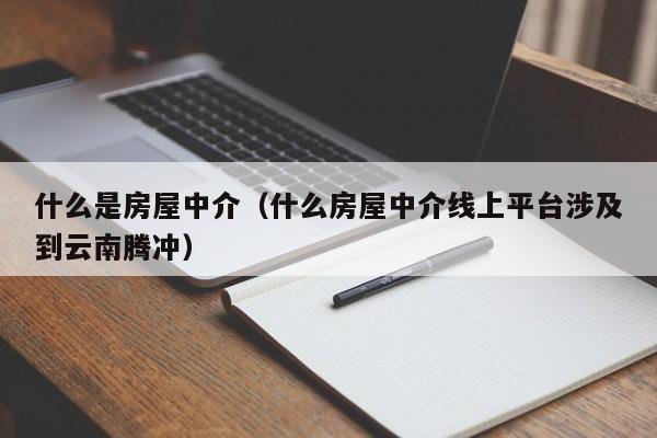 什么是房屋中介（什么房屋中介线上平台涉及到云南腾冲）