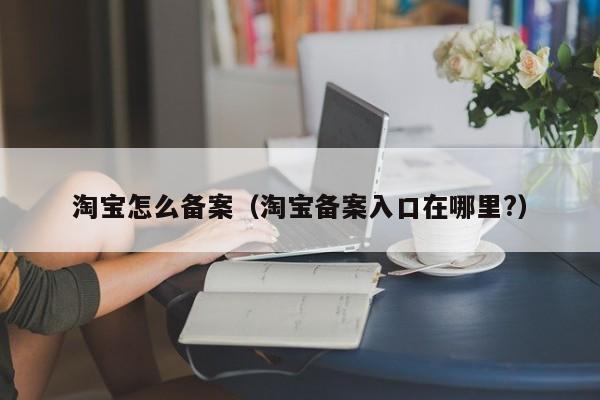 淘宝怎么备案（淘宝备案入口在哪里?）