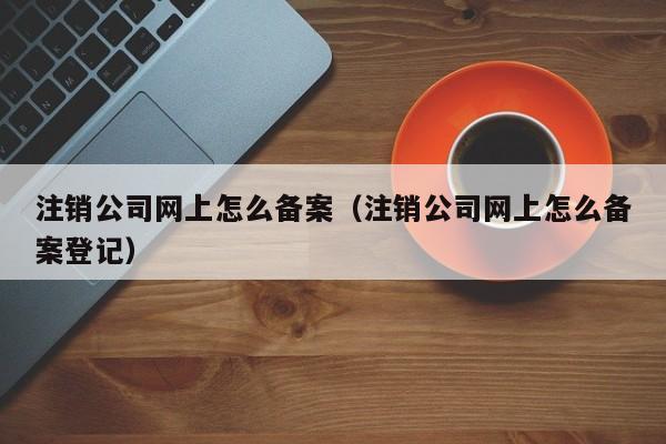 注销公司网上怎么备案（注销公司网上怎么备案登记）
